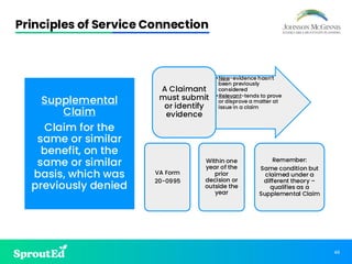 46
Principles of Service Connection
Supplemental
Claim
Claim for the
same or similar
benefit, on the
same or similar
basis, which was
previously denied
•New-evidence hasn’t
been previously
considered
•Relevant-tends to prove
or disprove a matter at
issue in a claim
A Claimant
must submit
or identify
evidence
VA Form
20-0995
Within one
year of the
prior
decision or
outside the
year
Remember:
Same condition but
claimed under a
different theory –
qualifies as a
Supplemental Claim
 