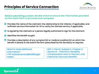 47
Principles of Service Connection
• Provides the name of the claimant; the relationship to the Veteran, if applicable; and
sufficient service information for VA to verify the claimed service, if applicable.
• Is signed by the claimant or a person legally authorized to sign for the claimant.
• Identifies the benefit sought.
• Provides a description of any symptom(s) or medical condition(s) on which the
benefit is based, to the extent the form prescribed by the Secretary so requires.
M21-1, Part III, Subpart ii, Chapter 2,
Section B - Claims for Disability
Compensation and-or Pension, and
Claims for Survivors Benefits
Before submitting a claim, double check to ensure the information provided
on the claim form is accurate and complete.
Want to read additional
information?
Visit www.knowva.ebenefits.gov
today!
 