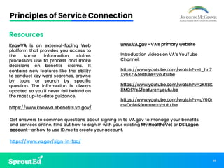 48
Principles of Service Connection
KnowVA is an external-facing Web
platform that provides you access to
the same information claims
processors use to process and make
decisions on benefits claims. It
contains new features like the ability
to conduct key word searches, browse
by topic or search by specific
question. The information is always
updated so you’ll never fall behind on
the most up-to-date guidance.
https://www.knowva.ebenefits.va.gov/
https://www.va.gov/sign-in-faq/
www.VA.gov –VA’s primary website
Introduction videos on VA’s YouTube
Channel:
https://www.youtube.com/watch?v=I_hn7
Xv6KZI&feature=youtu.be
https://www.youtube.com/watch?v=2KR8K
8MQSVs&feature=youtu.be
https://www.youtube.com/watch?v=uY6Or
cwOalw&feature=youtu.be
Get answers to common questions about signing in to VA.gov to manage your benefits
and services online. Find out how to sign in with your existing My HealtheVet or DS Logon
account—or how to use ID.me to create your account.
Resources
 