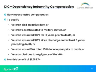 50
DIC—Dependency Indemnity Compensation
• Non-means tested compensation
• To qualify
• Veteran died on active duty, or
• Veteran’s death related to military service, or
• Veteran was rated 100% for 10 years prior to death, or
• Veteran was rated 100% since discharge and at least 5 years
preceding death, or
• Veteran was a POW rated 100% for one year prior to death, or
• Veteran died due to negligence of the VHA
• Monthly benefit of $1,562.74
 