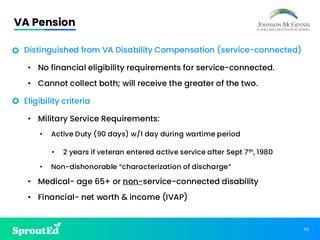 52
VA Pension
• Distinguished from VA Disability Compensation (service-connected)
• No financial eligibility requirements for service-connected.
• Cannot collect both; will receive the greater of the two.
• Eligibility criteria
• Military Service Requirements:
• Active Duty (90 days) w/1 day during wartime period
• 2 years if veteran entered active service after Sept 7th, 1980
• Non-dishonorable “characterization of discharge“
• Medical- age 65+ or non-service-connected disability
• Financial- net worth & income (IVAP)
 