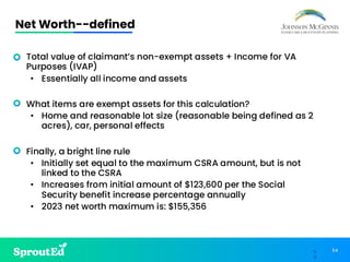 54
5
4
Net Worth--defined
• Total value of claimant’s non-exempt assets + Income for VA
Purposes (IVAP)
• Essentially all income and assets
• What items are exempt assets for this calculation?
• Home and reasonable lot size (reasonable being defined as 2
acres), car, personal effects
• Finally, a bright line rule
• Initially set equal to the maximum CSRA amount, but is not
linked to the CSRA
• Increases from initial amount of $123,600 per the Social
Security benefit increase percentage annually
• 2023 net worth maximum is: $155,356
 