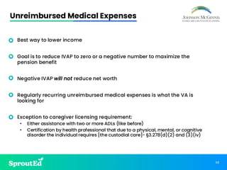 58
Unreimbursed Medical Expenses
• Best way to lower income
• Goal is to reduce IVAP to zero or a negative number to maximize the
pension benefit
• Negative IVAP will not reduce net worth
• Regularly recurring unreimbursed medical expenses is what the VA is
looking for
• Exception to caregiver licensing requirement:
• Either assistance with two or more ADLs (like before)
• Certification by health professional that due to a physical, mental, or cognitive
disorder the individual requires [the custodial care]- §3.278(d)(2) and (3)(iv)
 