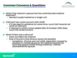 59
Common Concerns & Questions
• What if the Veteran’s spouse has the unreimbursed medical
expenses?
• Married couple treated as a single unit
• Claimant has a joint account with child?
• If it has been in existence for some time, count half towards net
worth of claimant
• If claimant’s child’s name added after 18 October 2018, likely
count the whole amount
• What if there was a divorce?
• Does not affect the Veteran
• Rule of thumb is that divorce severs the benefits
• Exceptions: Divorce was not valid; separation caused by
physical or mental abuse by the Veteran towards the
surviving spouse (need strong evidence); Veteran
abandoned the spouse
 