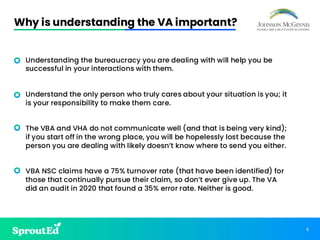 6
Why is understanding the VA important?
• Understanding the bureaucracy you are dealing with will help you be
successful in your interactions with them.
• Understand the only person who truly cares about your situation is you; it
is your responsibility to make them care.
• The VBA and VHA do not communicate well (and that is being very kind);
if you start off in the wrong place, you will be hopelessly lost because the
person you are dealing with likely doesn’t know where to send you either.
• VBA NSC claims have a 75% turnover rate (that have been identified) for
those that continually pursue their claim, so don’t ever give up. The VA
did an audit in 2020 that found a 35% error rate. Neither is good.
 