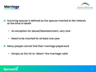 60
Marriage
• Surviving spouse is defined as the spouse married to the Veteran
at the time of death
• An exception for abuse/abandonment…very rare
• Need to be married for at least one year
• Many people cannot find their marriage paperwork
• Simply as the VA to “deem” the marriage valid
 