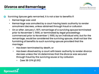 61
Divorce and Remarriage
• Surviving Spouse gets remarried, it is not a bar to benefits if:
• Remarriage was void
• Remarriage was annulled by a court having basic authority to render
annulment decrees, unless obtained through fraud or collusion
• On or after January 1, 1971, remarriage of a surviving spouse terminated
prior to November 1, 1990, or terminated by legal proceedings
commenced prior to November 1, 1990, by an individual who, but for the
remarriage, would be considered the surviving spouse, shall not bar the
furnishing of benefits to such surviving spouse provided that the
marriage:
• Has been terminated by death, or
• Has been dissolved by a court with basic authority to render divorce
decrees unless the VA determines that the divorce was secured
through fraud by the surviving souse or by collusion
• (see 38 CFR §3.55)
 