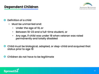 62
Dependent Children
• Definition of a child
• Must be unmarried and:
• Under the age of 18, or
• Between 18-23 and a full-time student, or
• Any age, if child was under 18 when veteran was rated
permanently and totally disabled
• Child must be biological, adopted, or step-child and acquired that
status prior to age 18
• Children do not have to be legitimate
 