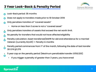 63
3 Year Look-Back & Penalty Period
• Look-Back period: 36 months
• Does not apply to transfers made prior to 18 October 2018
• Only penalizes transfers of “covered assets”
• Home on less than 2 acres is not a “covered asset”
• Only penalizes transfers of assets that exceed the net worth limit.
• No penalty for transfers that would not have affected eligibility
• Penalty calculation: Asset transferred/MAPR for aid and attendance for a married
Veteran (currently $2,431) = Penalty in months
• Penalty period commences from 1st of the month, following the date of last transfer
38 CFR §3.276
• 5 year cap on the penalty period (Maximum penalizable transfer: $158,520)
• If you trigger a penalty of greater than 3 years, you have erred
 