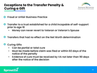 64
Exceptions to the Transfer Penalty &
Curing a Gift
• Fraud or Unfair Business Practice
• Transfer to a trust established for a child incapable of self-support
prior to age 18
• Money can never revert to Veteran or Veteran’s Spouse
• Transfers that had no effect on the Net Worth determination
• Curing Gifts
• Can be partial or total cure
• Must be made before claim was filed or within 60 days of the
notice of the penalty
• Evidence of cure must be received by VA not later than 90 days
after the notice of the decision
 