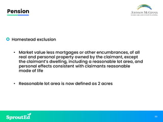 66
Pension
• Homestead exclusion
• Market value less mortgages or other encumbrances, of all
real and personal property owned by the claimant, except
the claimant’s dwelling, including a reasonable lot area, and
personal effects consistent with claimants reasonable
mode of life
• Reasonable lot area is now defined as 2 acres
 