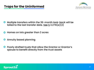 67
Traps for the Uninformed
• Multiple transfers within the 36-month look-back will be
tolled to the last transfer date. See § 3.276(e)(2)
• Homes on lots greater than 2 acres
• Annuity based planning
• Poorly drafted trusts that allow the Grantor or Grantor’s
spouse to benefit directly from the trust assets
 