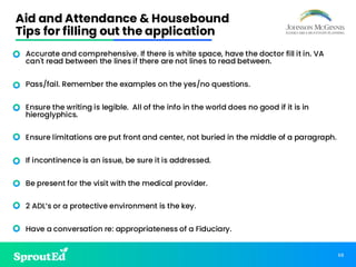 68
Aid and Attendance & Housebound
Tips for filling out the application
• Accurate and comprehensive. If there is white space, have the doctor fill it in. VA
can't read between the lines if there are not lines to read between.
• Pass/fail. Remember the examples on the yes/no questions.
• Ensure the writing is legible. All of the info in the world does no good if it is in
hieroglyphics.
• Ensure limitations are put front and center, not buried in the middle of a paragraph.
• If incontinence is an issue, be sure it is addressed.
• Be present for the visit with the medical provider.
• 2 ADL’s or a protective environment is the key.
• Have a conversation re: appropriateness of a Fiduciary.
 