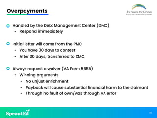 70
Overpayments
• Handled by the Debt Management Center (DMC)
• Respond immediately
• Initial letter will come from the PMC
• You have 30 days to contest
• After 30 days, transferred to DMC
• Always request a waiver (VA Form 5655)
• Winning arguments
• No unjust enrichment
• Payback will cause substantial financial harm to the claimant
• Through no fault of own/was through VA error
 