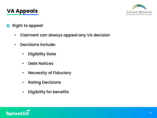 72
VA Appeals
• Right to appeal
• Claimant can always appeal any VA decision
• Decisions include:
• Eligibility Date
• Debt Notices
• Necessity of Fiduciary
• Rating Decisions
• Eligibility for benefits
 