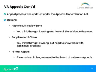 73
VA Appeals Cont’d
• Appeal process was updated under the Appeals Modernization Act
• Options:
• Higher Level Review Lane
• You think they got it wrong and have all the evidence they need
• Supplemental Claim
• You think they got it wrong, but need to show them with
additional evidence
• Formal Appeal:
• File a notice of disagreement to the Board of Veterans Appeals
 