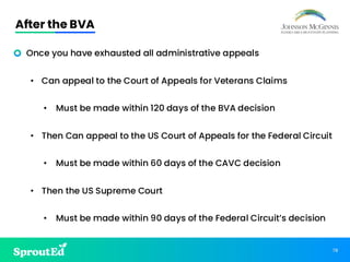 78
After the BVA
• Once you have exhausted all administrative appeals
• Can appeal to the Court of Appeals for Veterans Claims
• Must be made within 120 days of the BVA decision
• Then Can appeal to the US Court of Appeals for the Federal Circuit
• Must be made within 60 days of the CAVC decision
• Then the US Supreme Court
• Must be made within 90 days of the Federal Circuit’s decision
 