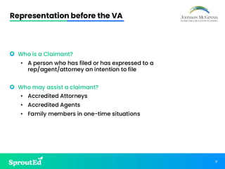 8
Representation before the VA
• Who is a Claimant?
• A person who has filed or has expressed to a
rep/agent/attorney an intention to file
• Who may assist a claimant?
• Accredited Attorneys
• Accredited Agents
• Family members in one-time situations
 