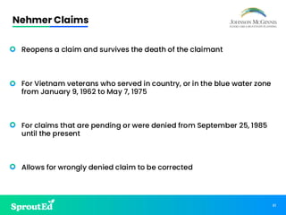 81
Nehmer Claims
• Reopens a claim and survives the death of the claimant
• For Vietnam veterans who served in country, or in the blue water zone
from January 9, 1962 to May 7, 1975
• For claims that are pending or were denied from September 25, 1985
until the present
• Allows for wrongly denied claim to be corrected
 
