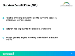 82
Survivor Benefit Plan (SBP)
• Taxable annuity paid via the DoD to surviving spouses,
children, or former spouses
• Veteran had to pay into the program while alive
• Always good to inquire following the death of a military
retiree
 