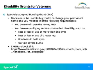 83
Disability Grants for Veterans
• Specially Adapted Housing Grant (SAH)
• Money must be used to buy, build, or change your permanent
home and you meet both of the following requirements:
• You own or will own the home, AND
• You have a qualifying service-connected disability, such as:
• Loss or loss of use of more than one limb
• Loss or loss of use of a lower leg
• Blindness in both eyes
• Certain severe burns
• SAH Handbook Link:
https://www.benefits.va.gov/HOMELOANS/documents/docs/sah
_handbook_for_design.pdf
 