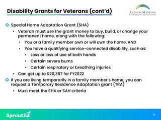 84
Disability Grants for Veterans (cont’d)
• Special Home Adaptation Grant (SHA)
• Veteran must use the grant money to buy, build, or change your
permanent home, along with the following:
• You or a family member own or will own the home, AND
• You have a qualifying service-connected disability, such as:
• Loss or loss of use of both hands
• Certain severe burns
• Certain respiratory or breathing injuries
• Can get up to $20,387 for FY2022
• If you are living temporarily in a family member’s home, you can
request a Temporary Residence Adaptation grant (TRA)
• Must meet the SHA or SAH criteria
 