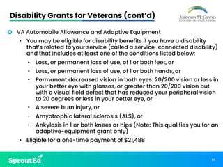 85
Disability Grants for Veterans (cont’d)
• VA Automobile Allowance and Adaptive Equipment
• You may be eligible for disability benefits if you have a disability
that’s related to your service (called a service-connected disability)
and that includes at least one of the conditions listed below:
• Loss, or permanent loss of use, of 1 or both feet, or
• Loss, or permanent loss of use, of 1 or both hands, or
• Permanent decreased vision in both eyes: 20/200 vision or less in
your better eye with glasses, or greater than 20/200 vision but
with a visual field defect that has reduced your peripheral vision
to 20 degrees or less in your better eye, or
• A severe burn injury, or
• Amyotrophic lateral sclerosis (ALS), or
• Ankylosis in 1 or both knees or hips (Note: This qualifies you for an
adaptive-equipment grant only)
• Eligible for a one-time payment of $21,488
 
