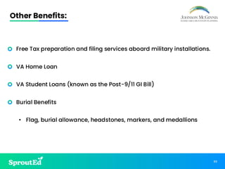 86
Other Benefits:
• Free Tax preparation and filing services aboard military installations.
• VA Home Loan
• VA Student Loans (known as the Post-9/11 GI Bill)
• Burial Benefits
• Flag, burial allowance, headstones, markers, and medallions
 