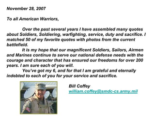 November 28, 2007

To all American Warriors,

         Over the past several years I have assembled many quotes
about Soldiers, Soldiering, warfighting, service, duty and sacrifice. I
matched 50 of my favorite quotes with photos from the current
battlefield.
         It is my hope that our magnificent Soldiers, Sailors, Airmen
and Marines continue to serve our national defense needs with the
courage and character that has ensured our freedoms for over 200
years. I am sure each of you will.
         You’ve got my 6, and for that I am grateful and eternally
indebted to each of you for your service and sacrifice.

                               Bill Coffey
                               william.coffey@smdc-cs.army.mil
 