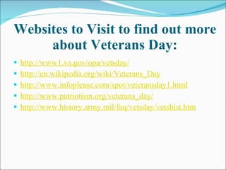 Websites to Visit to find out more about Veterans Day: http://www1.va.gov/opa/vetsday/ http://en.wikipedia.org/wiki/Veterans_Day http://www.infoplease.com/spot/veteransday1.html http://www.patriotism.org/veterans_day/ http://www.history.army.mil/faq/vetsday/vetshist.htm 