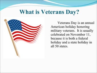 What is Veterans Day? Veterans Day is an annual American holiday honoring military veterans.  It is usually celebrated on November 11, because it is both a federal holiday and a state holiday in all 50 states. 