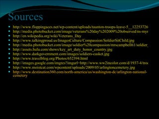 Sources http://www.floppingaces.net/wp-content/uploads/taunton-troops-leave-5__1225372609_9686.jpg http://media.photobucket.com/image/veterans%20day%202009%20observed/ns-mymyspacelayouts/veterans-day.gif http://en.wikipedia.org/wiki/Veterans_Day http://www.talkingproud.us/ImagesCulture/Compassion/SoldierSitChild.jpg http://media.photobucket.com/image/soldier%20compassion/mrscampbell61/soldier_compassion.jpg http://assets.hulu.com/shows/key_art_duty_honor_country.jpg http://www.darkgovernment.com/images/soldiers-casket.jpg http://www.travelblog.org/Photos/652394.html http://images.google.com/imgres?imgurl=http://www.ww2incolor.com/d/1937-4/troops-storming-normandy.jpg&imgrefurl=http://www.ww2incolor.com/britain/troops-storming-normandy.jpg.html http://www.moistcat.com/wpcontent/uploads/2009/05/arlingtoncemetery.jpg http://www.destination360.com/north-america/us/washington-dc/arlington-national-cemetery 