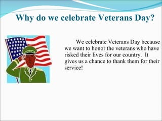 Why do we celebrate Veterans Day? We celebrate Veterans Day because we want to honor the veterans who have risked their lives for our country.  It gives us a chance to thank them for their service! 