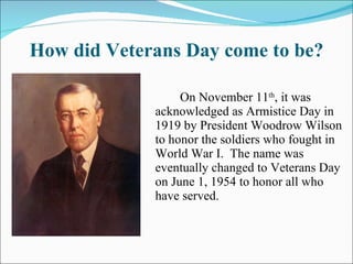 How did Veterans Day come to be? On November 11 th , it was acknowledged as Armistice Day in 1919 by President Woodrow Wilson to honor the soldiers who fought in World War I.  The name was eventually changed to Veterans Day on June 1, 1954 to honor all who have served. 