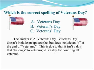 Which is the correct spelling of Veterans Day? A.  Veterans Day B.  Veteran’s Day C.  Veterans’ Day The answer is A. Veterans Day.  Veterans Day doesn’t include an apostrophe, but does include an “s” at the end of “veterans.”  This is due to that it isn’t a day that “belongs” to veterans; it is a day for honoring all veterans. 
