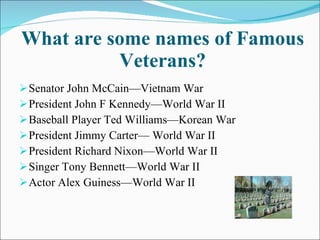What are some names of Famous Veterans? Senator John McCain—Vietnam War President John F Kennedy—World War II Baseball Player Ted Williams—Korean War President Jimmy Carter— World War II President Richard Nixon—World War II Singer Tony Bennett—World War II Actor Alex Guiness—World War II 