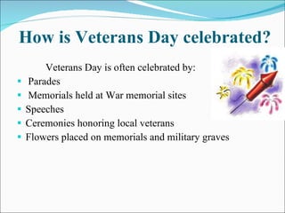 How is Veterans Day celebrated? Veterans Day is often celebrated by: Parades Memorials held at War memorial sites Speeches Ceremonies honoring local veterans Flowers placed on memorials and military graves 