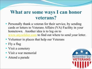 What are some ways I can honor veterans? Personally thank a veteran for their service, by sending cards or letters to Veterans Affairs (VA) Facility in your hometown.  Another idea is to log on to  www.anysoldier.com  to find out where to send your letter. Volunteer in places that help our Veterans Fly a flag Visit a cemetery Visit a war memorial Attend a parade 