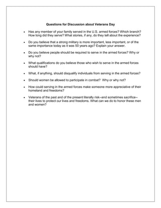 Questions for Discussion about Veterans Day
Has any member of your family served in the U.S. armed forces? Which branch?
How long did they serve? What stories, if any, do they tell about the experience?
Do you believe that a strong military is more important, less important, or of the
same importance today as it was 50 years ago? Explain your answer.
Do you believe people should be required to serve in the armed forces? Why or
why not?
What qualifications do you believe those who wish to serve in the armed forces
should have?
What, if anything, should disqualify individuals from serving in the armed forces?
Should women be allowed to participate in combat? Why or why not?
How could serving in the armed forces make someone more appreciative of their
homeland and freedoms?
Veterans of the past and of the present literally risk--and sometimes sacrifice--
their lives to protect our lives and freedoms. What can we do to honor these men
and women?
 