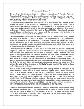 Women are Veterans Too!
Did you know that there are almost two million women veterans? From the American
Revolution to Panama, Bosnia, Kosovo, Afghanistan and Iraq, women have served in
some way in every conflict. Women may not have been legal participants in the early
days, but many did their part to support the cause.
During the American Revolution, although the call to arms was for men, several women
donned the uniform of the revolutionary solider and fought against the British. One of
these women was Deborah Samson who, in October of 1778, disguised herself as a
young man and presented herself to the American army as a volunteer. She served,
undetected for three years under the name of Robert Shirtliffe. Even though she was
wounded twice her identity was not revealed until she came down with ―brain fever‖ a
common ailment among soldiers at that time.
Other women of the Revolution, like Anna Warner, wife of Captain Elijah Bailey, earned
the tile of ―The Heroine of Groton‖ because of her fearless efforts to aid the wounded
during the massacre at Fort Griswald in Connecticut. There is the little known story of
Rachel and Grace Martin who disguised themselves as men and assailed a British
courier and his guards, stealing important strategic documents which they turned over
to the American General Nathaniel Greene.
The War Between the States was also a war between brothers, cousins, friends and
neighbors – and some of them were women. Women served as vivandieres, (women
who provided food, provisions, and liqueurs to soldiers), sutlers, (peddlers who sold
goods to military units in the field), nurses, soldiers and even spies. Susie Baker, born a
slave in Georgia, not only helped members of the 33rd
U.S. Colored Troops learn to
read and write, she also cleaned, loaded and fired a musket when necessary. Historical
records verify that over eighty women were either wounded or killed at various battles in
the Civil War on both sides, not counting the thousands who served as nurses. One
woman, Dr. Mary Walker, a surgeon in the Civil War, was awarded The Medal of Honor
by President Andrew Johnson.
Prior to World War I, many women disguised their identity in order to participate in the
armed services; others worked in more traditional support roles. During the war of
1812, a U. S. Marine, served aboard the USS Constitution under the name George
Baker. Baker was in fact Lucy Brewster, a farm girl from Massachusetts who is
recognized as the first woman Marine. In the Mexican War of 1846, Sarah Borginis
enlisted into the 8th
Calvary with her husband. Borginis not only became the unit‘s
principal cook, she also took an active part in the battle at Fort Brown. As a result of her
actions, General Zachary Taylor brevetted (gave her a promotion without an increase in
pay) her to colonel, making her the first female colonel of the U.S. Army.
More than 1500 women served in the U.S., overseas and aboard hospital ships during
the Spanish American War. They were recruited to serve as civilian nurses under
contract with the U.S. Army – for thirty dollars a month. The Army and Navy Nurse
Corps were established in 1901 and 1908. These were the first women in the country to
be admitted to military rank and status.
 