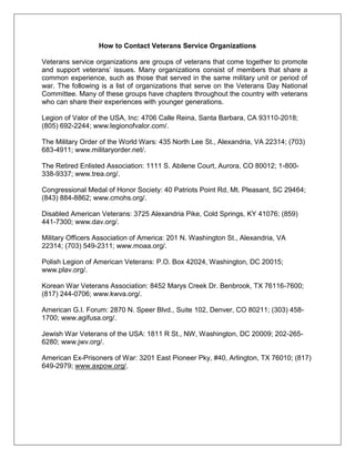 How to Contact Veterans Service Organizations
Veterans service organizations are groups of veterans that come together to promote
and support veterans‘ issues. Many organizations consist of members that share a
common experience, such as those that served in the same military unit or period of
war. The following is a list of organizations that serve on the Veterans Day National
Committee. Many of these groups have chapters throughout the country with veterans
who can share their experiences with younger generations.
Legion of Valor of the USA, Inc: 4706 Calle Reina, Santa Barbara, CA 93110-2018;
(805) 692-2244; www.legionofvalor.com/.
The Military Order of the World Wars: 435 North Lee St., Alexandria, VA 22314; (703)
683-4911; www.militaryorder.net/.
The Retired Enlisted Association: 1111 S. Abilene Court, Aurora, CO 80012; 1-800-
338-9337; www.trea.org/.
Congressional Medal of Honor Society: 40 Patriots Point Rd, Mt. Pleasant, SC 29464;
(843) 884-8862; www.cmohs.org/.
Disabled American Veterans: 3725 Alexandria Pike, Cold Springs, KY 41076; (859)
441-7300; www.dav.org/.
Military Officers Association of America: 201 N. Washington St., Alexandria, VA
22314; (703) 549-2311; www.moaa.org/.
Polish Legion of American Veterans: P.O. Box 42024, Washington, DC 20015;
www.plav.org/.
Korean War Veterans Association: 8452 Marys Creek Dr. Benbrook, TX 76116-7600;
(817) 244-0706; www.kwva.org/.
American G.I. Forum: 2870 N. Speer Blvd., Suite 102, Denver, CO 80211; (303) 458-
1700; www.agifusa.org/.
Jewish War Veterans of the USA: 1811 R St., NW, Washington, DC 20009; 202-265-
6280; www.jwv.org/.
American Ex-Prisoners of War: 3201 East Pioneer Pky, #40, Arlington, TX 76010; (817)
649-2979; www.axpow.org/.
 