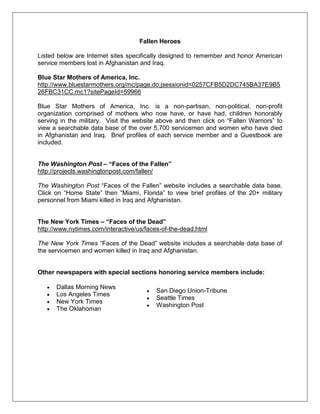Fallen Heroes
Listed below are Internet sites specifically designed to remember and honor American
service members lost in Afghanistan and Iraq.
Blue Star Mothers of America, Inc.
http://www.bluestarmothers.org/mc/page.do;jsessionid=0257CFB5D2DC745BA37E9B5
26FBC31CC.mc1?sitePageId=59966
Blue Star Mothers of America, Inc. is a non-partisan, non-political, non-profit
organization comprised of mothers who now have, or have had, children honorably
serving in the military. Visit the website above and then click on ―Fallen Warriors‖ to
view a searchable data base of the over 5,700 servicemen and women who have died
in Afghanistan and Iraq. Brief profiles of each service member and a Guestbook are
included.
The Washington Post – “Faces of the Fallen”
http://projects.washingtonpost.com/fallen/
The Washington Post ―Faces of the Fallen‖ website includes a searchable data base.
Click on ―Home State‖ then ―Miami, Florida‖ to view brief profiles of the 20+ military
personnel from Miami killed in Iraq and Afghanistan.
The New York Times – “Faces of the Dead”
http://www.nytimes.com/interactive/us/faces-of-the-dead.html
The New York Times ―Faces of the Dead‖ website includes a searchable data base of
the servicemen and women killed in Iraq and Afghanistan.
Other newspapers with special sections honoring service members include:
Dallas Morning News
Los Angeles Times
New York Times
The Oklahoman
San Diego Union-Tribune
Seattle Times
Washington Post
 