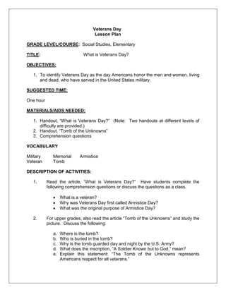Veterans Day
Lesson Plan
GRADE LEVEL/COURSE: Social Studies, Elementary
TITLE: What is Veterans Day?
OBJECTIVES:
1. To identify Veterans Day as the day Americans honor the men and women, living
and dead, who have served in the United States military.
SUGGESTED TIME:
One hour
MATERIALS/AIDS NEEDED:
1. Handout, ―What is Veterans Day?‖ (Note: Two handouts at different levels of
difficulty are provided.)
2. Handout, ―Tomb of the Unknowns‖
3. Comprehension questions
VOCABULARY
Military Memorial Armistice
Veteran Tomb
DESCRIPTION OF ACTIVITIES:
1. Read the article, ―What is Veterans Day?‖ Have students complete the
following comprehension questions or discuss the questions as a class.
What is a veteran?
Why was Veterans Day first called Armistice Day?
What was the original purpose of Armistice Day?
2. For upper grades, also read the article ―Tomb of the Unknowns‖ and study the
picture. Discuss the following:
a. Where is the tomb?
b. Who is buried in the tomb?
c. Why is the tomb guarded day and night by the U.S. Army?
d. What does the inscription, ―A Soldier Known but to God,‖ mean?
e. Explain this statement: ―The Tomb of the Unknowns represents
Americans respect for all veterans.‖
 