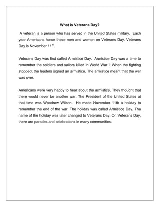 What is Veterans Day?
A veteran is a person who has served in the United States military. Each
year Americans honor these men and women on Veterans Day. Veterans
Day is November 11th
.
Veterans Day was first called Armistice Day. Armistice Day was a time to
remember the soldiers and sailors killed in World War I. When the fighting
stopped, the leaders signed an armistice. The armistice meant that the war
was over.
Americans were very happy to hear about the armistice. They thought that
there would never be another war. The President of the United States at
that time was Woodrow Wilson. He made November 11th a holiday to
remember the end of the war. The holiday was called Armistice Day. The
name of the holiday was later changed to Veterans Day. On Veterans Day,
there are parades and celebrations in many communities.
 