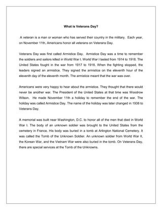 What is Veterans Day?
A veteran is a man or woman who has served their country in the military. Each year,
on November 11th, Americans honor all veterans on Veterans Day.
Veterans Day was first called Armistice Day. Armistice Day was a time to remember
the soldiers and sailors killed in World War I. World War I lasted from 1914 to 1918. The
United States fought in the war from 1917 to 1918. When the fighting stopped, the
leaders signed an armistice. They signed the armistice on the eleventh hour of the
eleventh day of the eleventh month. The armistice meant that the war was over.
Americans were very happy to hear about the armistice. They thought that there would
never be another war. The President of the United States at that time was Woodrow
Wilson. He made November 11th a holiday to remember the end of the war. The
holiday was called Armistice Day. The name of the holiday was later changed in 1938 to
Veterans Day.
A memorial was built near Washington, D.C. to honor all of the men that died in World
War I. The body of an unknown soldier was brought to the United States from the
cemetery in France. His body was buried in a tomb at Arlington National Cemetery. It
was called the Tomb of the Unknown Soldier. An unknown soldier from World War II,
the Korean War, and the Vietnam War were also buried in the tomb. On Veterans Day,
there are special services at the Tomb of the Unknowns.
 