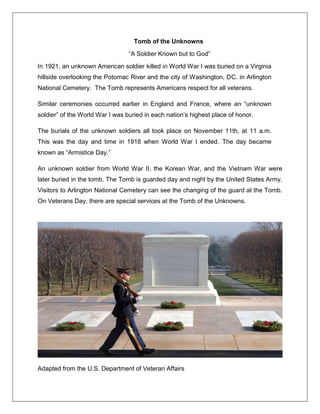 Tomb of the Unknowns
―A Soldier Known but to God‖
In 1921, an unknown American soldier killed in World War I was buried on a Virginia
hillside overlooking the Potomac River and the city of Washington, DC. in Arlington
National Cemetery. The Tomb represents Americans respect for all veterans.
Similar ceremonies occurred earlier in England and France, where an ―unknown
soldier‖ of the World War I was buried in each nation‘s highest place of honor.
The burials of the unknown soldiers all took place on November 11th, at 11 a.m.
This was the day and time in 1918 when World War I ended. The day became
known as ―Armistice Day.‖
An unknown soldier from World War II, the Korean War, and the Vietnam War were
later buried in the tomb. The Tomb is guarded day and night by the United States Army.
Visitors to Arlington National Cemetery can see the changing of the guard at the Tomb.
On Veterans Day, there are special services at the Tomb of the Unknowns.
Adapted from the U.S. Department of Veteran Affairs
 