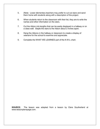 5. (Note: Lower elementary teachers may prefer to cut out stars and send
them home with students along with a description of the project.
6. When students return to the classroom with their list, they are to write the
names and other information on the stars.
7. Cut the ribbon into lengths that can be easily displayed in a hallway or on
a class wall. Staple the stars to the ribbon about 2 inches apart.
8. Hang the ribbons in the hallway or classroom to create a display of
veterans for the school to examine and appreciate.
9. Complete the WHAT WE LEARNED part of the K-W-L chart.
SOURCE: The lesson was adapted from a lesson by Clara Southerland at
www.lessonplanspage.com.
 