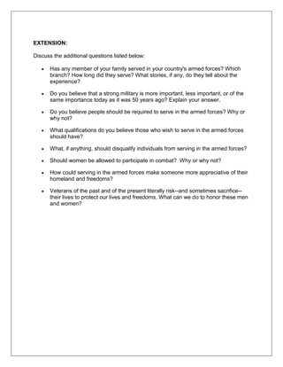 EXTENSION:
Discuss the additional questions listed below:
Has any member of your family served in your country's armed forces? Which
branch? How long did they serve? What stories, if any, do they tell about the
experience?
Do you believe that a strong military is more important, less important, or of the
same importance today as it was 50 years ago? Explain your answer.
Do you believe people should be required to serve in the armed forces? Why or
why not?
What qualifications do you believe those who wish to serve in the armed forces
should have?
What, if anything, should disqualify individuals from serving in the armed forces?
Should women be allowed to participate in combat? Why or why not?
How could serving in the armed forces make someone more appreciative of their
homeland and freedoms?
Veterans of the past and of the present literally risk--and sometimes sacrifice--
their lives to protect our lives and freedoms. What can we do to honor these men
and women?
 
