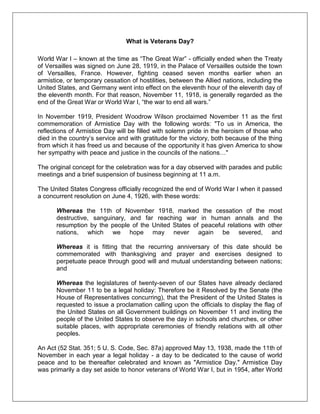 What is Veterans Day?
World War I – known at the time as ―The Great War‖ - officially ended when the Treaty
of Versailles was signed on June 28, 1919, in the Palace of Versailles outside the town
of Versailles, France. However, fighting ceased seven months earlier when an
armistice, or temporary cessation of hostilities, between the Allied nations, including the
United States, and Germany went into effect on the eleventh hour of the eleventh day of
the eleventh month. For that reason, November 11, 1918, is generally regarded as the
end of the Great War or World War I, ―the war to end all wars.‖
In November 1919, President Woodrow Wilson proclaimed November 11 as the first
commemoration of Armistice Day with the following words: "To us in America, the
reflections of Armistice Day will be filled with solemn pride in the heroism of those who
died in the country‘s service and with gratitude for the victory, both because of the thing
from which it has freed us and because of the opportunity it has given America to show
her sympathy with peace and justice in the councils of the nations…"
The original concept for the celebration was for a day observed with parades and public
meetings and a brief suspension of business beginning at 11 a.m.
The United States Congress officially recognized the end of World War I when it passed
a concurrent resolution on June 4, 1926, with these words:
Whereas the 11th of November 1918, marked the cessation of the most
destructive, sanguinary, and far reaching war in human annals and the
resumption by the people of the United States of peaceful relations with other
nations, which we hope may never again be severed, and
Whereas it is fitting that the recurring anniversary of this date should be
commemorated with thanksgiving and prayer and exercises designed to
perpetuate peace through good will and mutual understanding between nations;
and
Whereas the legislatures of twenty-seven of our States have already declared
November 11 to be a legal holiday: Therefore be it Resolved by the Senate (the
House of Representatives concurring), that the President of the United States is
requested to issue a proclamation calling upon the officials to display the flag of
the United States on all Government buildings on November 11 and inviting the
people of the United States to observe the day in schools and churches, or other
suitable places, with appropriate ceremonies of friendly relations with all other
peoples.
An Act (52 Stat. 351; 5 U. S. Code, Sec. 87a) approved May 13, 1938, made the 11th of
November in each year a legal holiday - a day to be dedicated to the cause of world
peace and to be thereafter celebrated and known as "Armistice Day." Armistice Day
was primarily a day set aside to honor veterans of World War I, but in 1954, after World
 