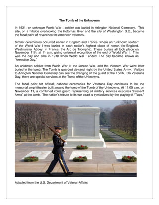 The Tomb of the Unknowns
In 1921, an unknown World War I soldier was buried in Arlington National Cemetery. This
site, on a hillside overlooking the Potomac River and the city of Washington D.C., became
the focal point of reverence for American veterans.
Similar ceremonies occurred earlier in England and France, where an ―unknown soldier‖
of the World War I was buried in each nation‘s highest place of honor. (in England,
Westminster Abbey; in France, the Arc de Triomphe). These burials all took place on
November 11th, at 11 a.m. giving universal recognition of the end of World War I. This
was the day and time in 1918 when World War I ended. The day became known as
―Armistice Day.‖
An unknown soldier from World War II, the Korean War, and the Vietnam War were later
buried in the tomb. The Tomb is guarded day and night by the United States Army. Visitors
to Arlington National Cemetery can see the changing of the guard at the Tomb. On Veterans
Day, there are special services at the Tomb of the Unknowns.
The focal point for official, national ceremonies for Veterans Day continues to be the
memorial amphitheater built around the tomb of the Tomb of the Unknowns. At 11:00 a.m. on
November 11, a combined color guard representing all military services executes ―Present
Arms‖ at the tomb. The nation‘s tribute to its war dead is symbolized by the playing of ―Taps.‖
Adapted from the U.S. Department of Veteran Affairs
 